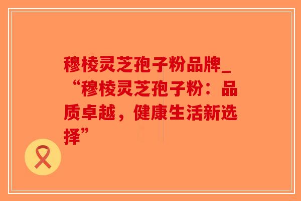 穆棱灵芝孢子粉品牌_“穆棱灵芝孢子粉：品质卓越，健康生活新选择”