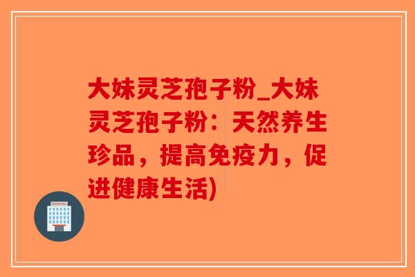 大妹灵芝孢子粉_大妹灵芝孢子粉：天然养生珍品，提高免疫力，促进健康生活)