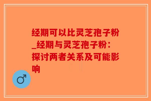 经期可以比灵芝孢子粉_经期与灵芝孢子粉：探讨两者关系及可能影响