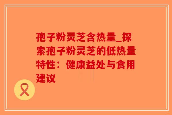 孢子粉灵芝含热量_探索孢子粉灵芝的低热量特性：健康益处与食用建议
