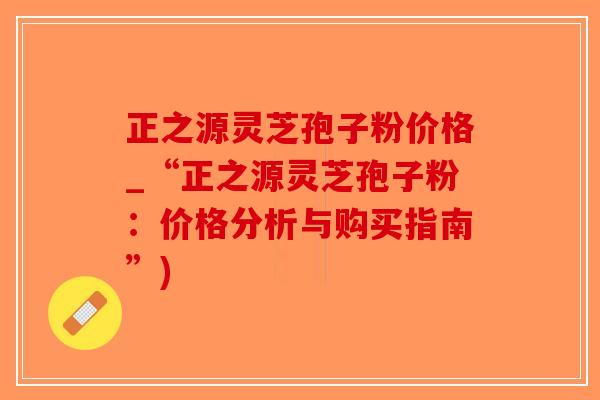 正之源灵芝孢子粉价格_“正之源灵芝孢子粉：价格分析与购买指南”)