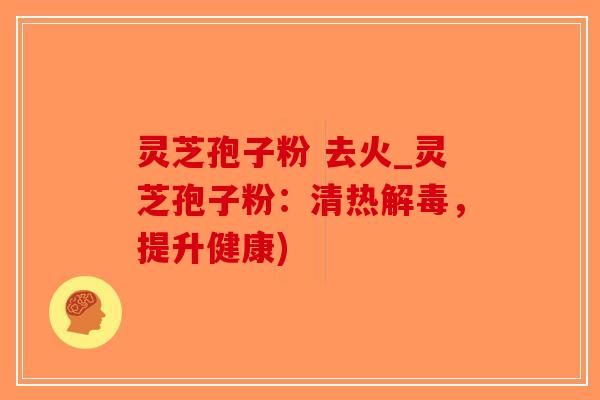 灵芝孢子粉 去火_灵芝孢子粉:清热,提升健康) 灵芝孢子粉 去火_灵芝孢子粉:清热,提升健康)