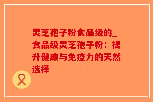 灵芝孢子粉食品级的_食品级灵芝孢子粉：提升健康与免疫力的天然选择
