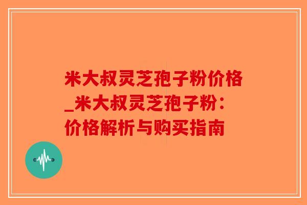 米大叔灵芝孢子粉价格_米大叔灵芝孢子粉:价格解析与购买指南 米大叔灵芝孢子粉价格_米大叔灵芝孢子粉:价格解析与购买指南