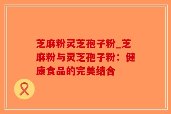 芝麻粉灵芝孢子粉_芝麻粉与灵芝孢子粉：健康食品的完美结合