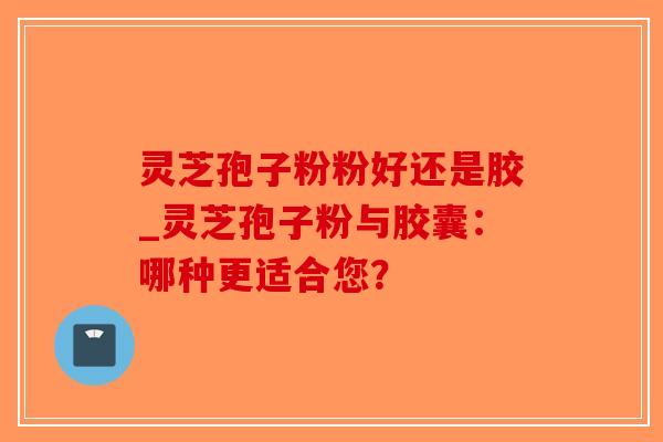 灵芝孢子粉粉好还是胶_灵芝孢子粉与胶囊：哪种更适合您？