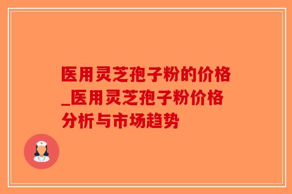 医用灵芝孢子粉的价格_医用灵芝孢子粉价格分析与市场趋势