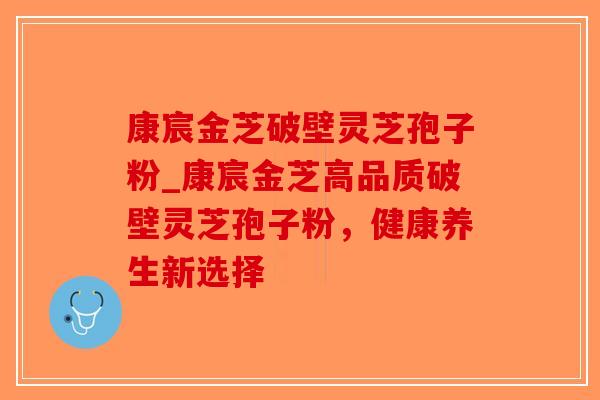 康宸金芝破壁灵芝孢子粉_康宸金芝高品质破壁灵芝孢子粉，健康养生新选择