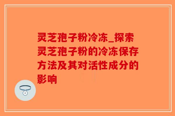 灵芝孢子粉冷冻_探索灵芝孢子粉的冷冻保存方法及其对活性成分的影响