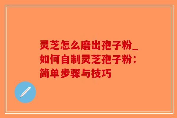 灵芝怎么磨出孢子粉_如何自制灵芝孢子粉：简单步骤与技巧
