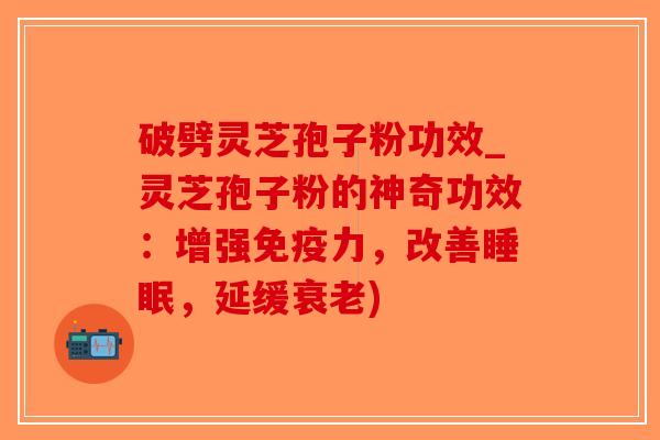 破劈灵芝孢子粉功效_灵芝孢子粉的神奇功效：增强免疫力，改善睡眠，延缓衰老)