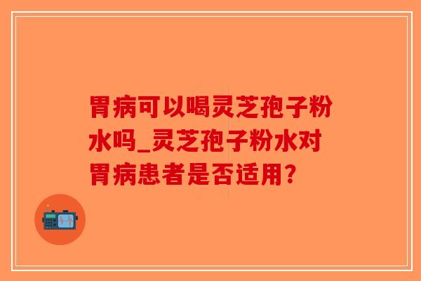 胃病可以喝灵芝孢子粉水吗_灵芝孢子粉水对胃病患者是否适用？