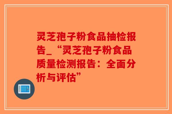 灵芝孢子粉食品抽检报告_“灵芝孢子粉食品质量检测报告：全面分析与评估”