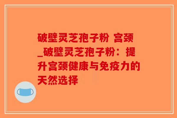 破壁灵芝孢子粉 宫颈_破壁灵芝孢子粉:提升宫颈健康与免疫力的天然选择 破壁灵芝孢子粉 宫颈_破壁灵芝孢子粉:提升宫颈健康与免疫力的天然选择