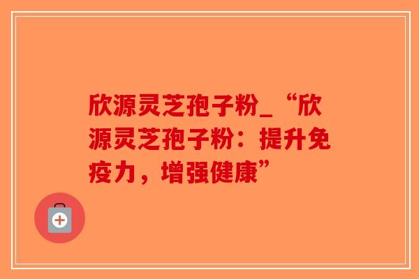 欣源灵芝孢子粉_“欣源灵芝孢子粉：提升免疫力，增强健康”