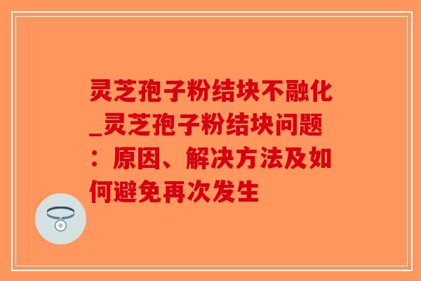灵芝孢子粉结块不融化_灵芝孢子粉结块问题:原因、解决方法及如何避免再次发生 灵芝孢子粉结块不融化_灵芝孢子粉结块问题:原因、解决方法及如何避免再次发生