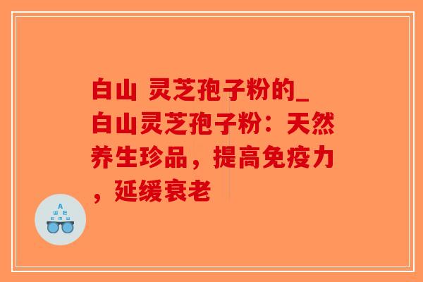 白山 灵芝孢子粉的_白山灵芝孢子粉：天然养生珍品，提高免疫力，延缓