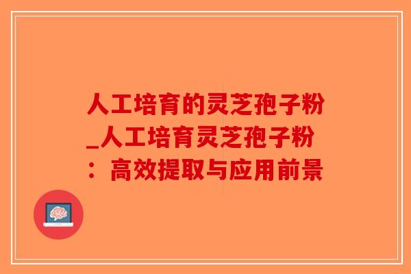 人工培育的灵芝孢子粉_人工培育灵芝孢子粉：高效提取与应用前景