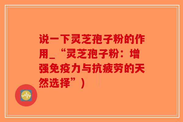 说一下灵芝孢子粉的作用_“灵芝孢子粉：增强免疫力与抗疲劳的天然选择”)
