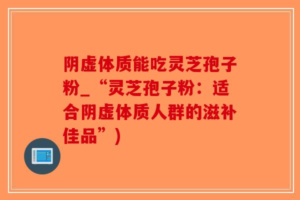 阴虚体质能吃灵芝孢子粉_“灵芝孢子粉：适合阴虚体质人群的滋补佳品”)