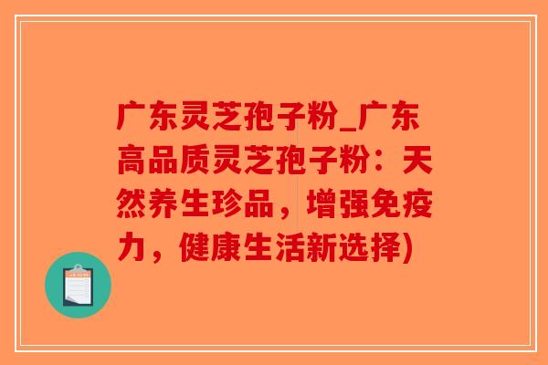 广东灵芝孢子粉_广东高品质灵芝孢子粉:天然养生珍品,增强免疫力,健康生活新选择) 广东灵芝孢子粉_广东高品质灵芝孢子粉:天然养生珍品,增强免疫力,健康生活新选择)