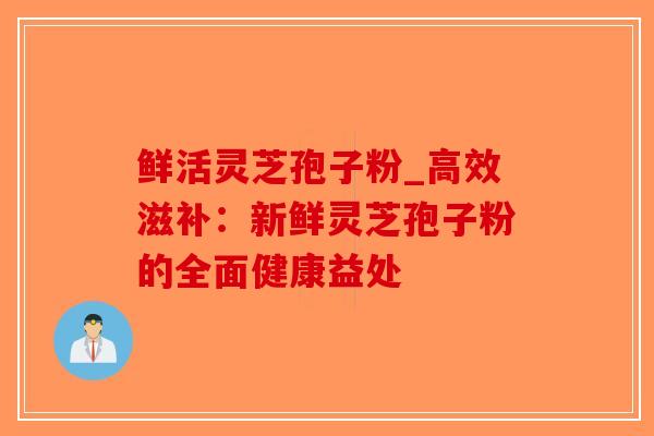 鲜活灵芝孢子粉_高效滋补:新鲜灵芝孢子粉的全面健康益处 鲜活灵芝孢子粉_高效滋补:新鲜灵芝孢子粉的全面健康益处
