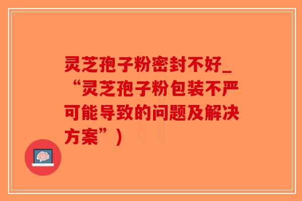 灵芝孢子粉密封不好_“灵芝孢子粉包装不严可能导致的问题及解决方案”)