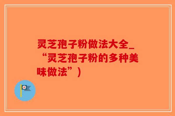 灵芝孢子粉做法大全_“灵芝孢子粉的多种美味做法”)