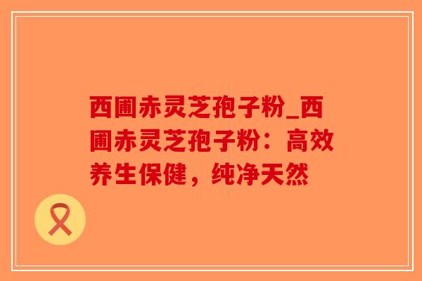 西圃赤灵芝孢子粉_西圃赤灵芝孢子粉：高效养生保健，纯净天然
