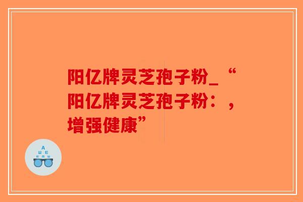 阳亿牌灵芝孢子粉_“阳亿牌灵芝孢子粉：，增强健康”