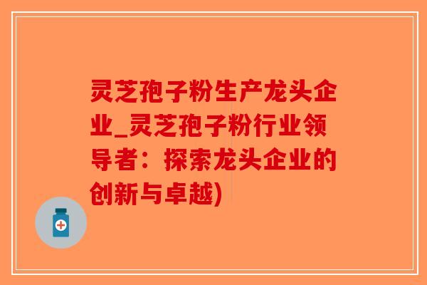 灵芝孢子粉生产龙头企业_灵芝孢子粉行业领导者：探索龙头企业的创新与卓越)