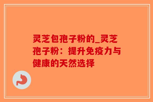 灵芝包孢子粉的_灵芝孢子粉：提升免疫力与健康的天然选择