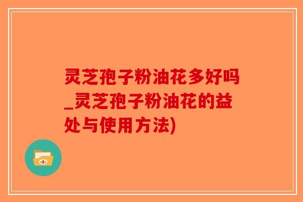 灵芝孢子粉油花多好吗_灵芝孢子粉油花的益处与使用方法)
