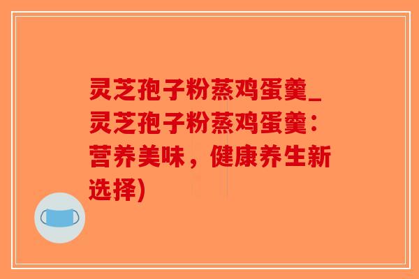 灵芝孢子粉蒸鸡蛋羹_灵芝孢子粉蒸鸡蛋羹：营养美味，健康养生新选择)