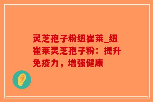 灵芝孢子粉纽崔莱_纽崔莱灵芝孢子粉：提升免疫力，增强健康