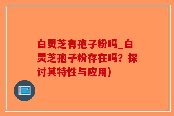 白灵芝有孢子粉吗_白灵芝孢子粉存在吗？探讨其特性与应用)