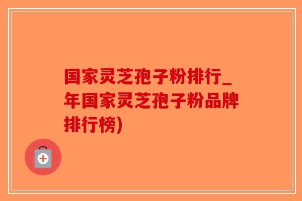 国家灵芝孢子粉排行_年国家灵芝孢子粉品牌排行榜)