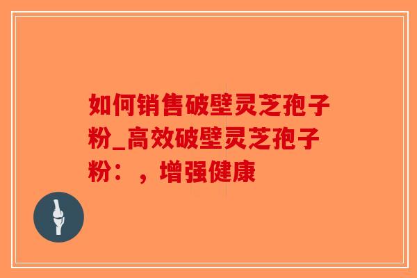 如何销售破壁灵芝孢子粉_高效破壁灵芝孢子粉：，增强健康