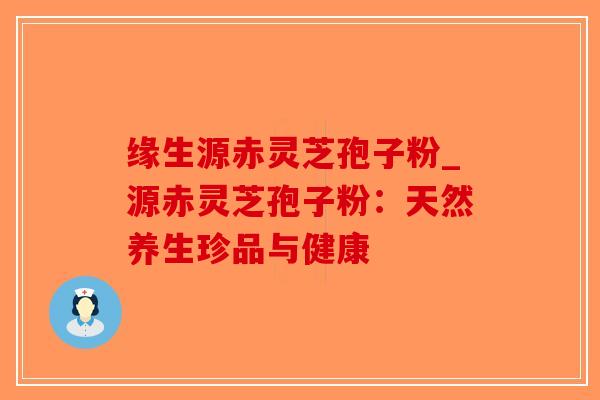 缘生源赤灵芝孢子粉_源赤灵芝孢子粉：天然养生珍品与健康