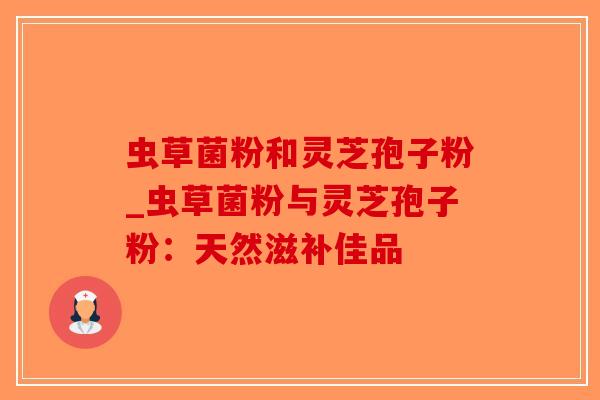 虫草菌粉和灵芝孢子粉_虫草菌粉与灵芝孢子粉：天然滋补佳品