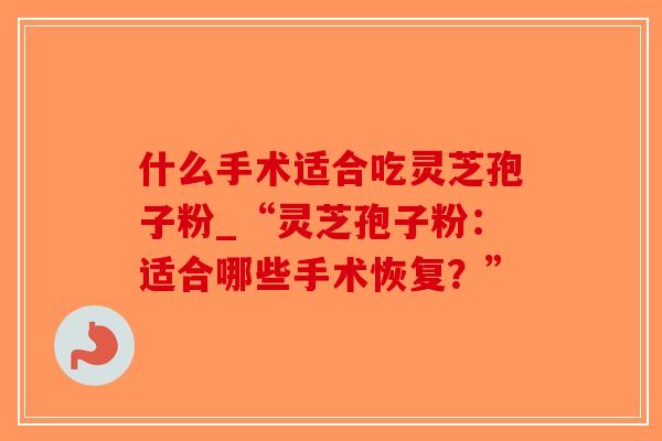 什么手术适合吃灵芝孢子粉_“灵芝孢子粉：适合哪些手术恢复？”