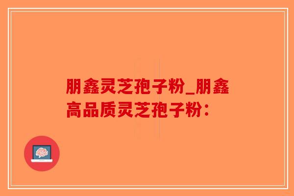 朋鑫灵芝孢子粉_朋鑫高品质灵芝孢子粉：