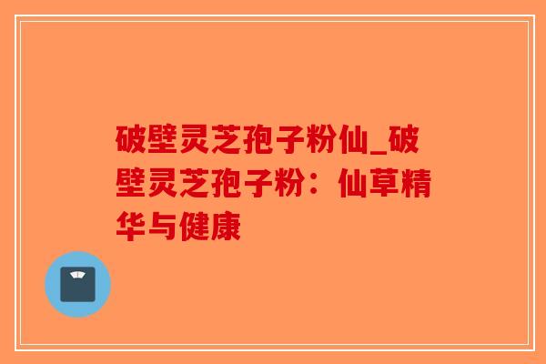 破壁灵芝孢子粉仙_破壁灵芝孢子粉：仙草精华与健康