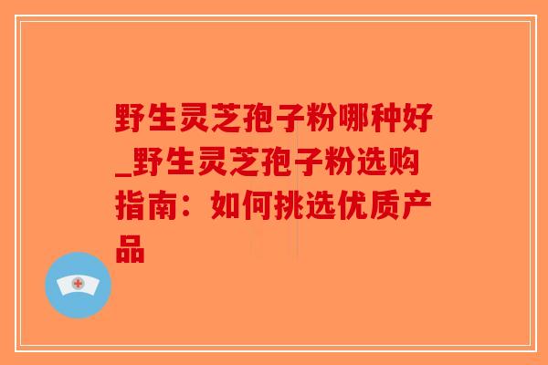 野生灵芝孢子粉哪种好_野生灵芝孢子粉选购指南：如何挑选优质产品