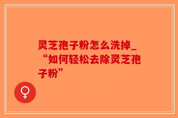 灵芝孢子粉怎么洗掉_“如何轻松去除灵芝孢子粉”
