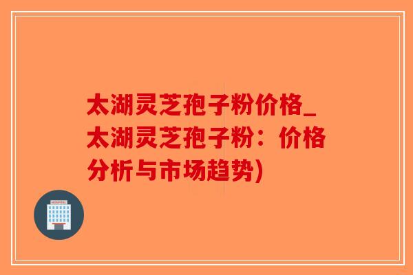 太湖灵芝孢子粉价格_太湖灵芝孢子粉：价格分析与市场趋势)