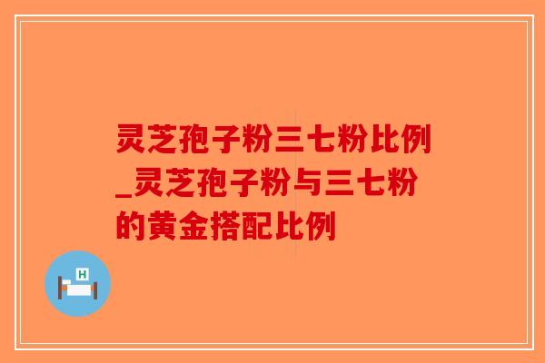 灵芝孢子粉三七粉比例_灵芝孢子粉与三七粉的黄金搭配比例