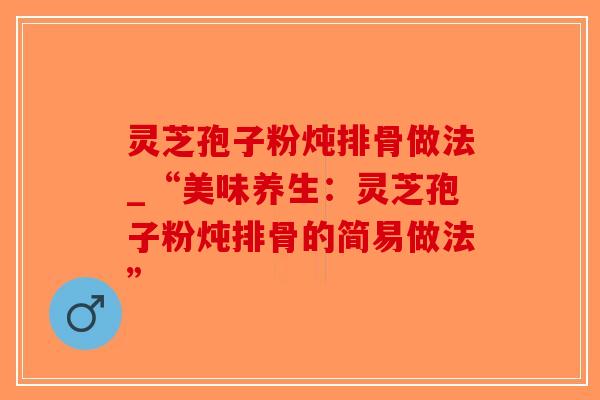 灵芝孢子粉炖排骨做法_“美味养生：灵芝孢子粉炖排骨的简易做法”