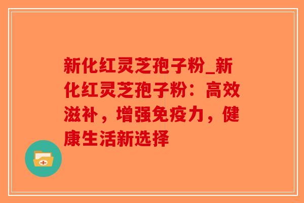 新化红灵芝孢子粉_新化红灵芝孢子粉：高效滋补，增强免疫力，健康生活新选择