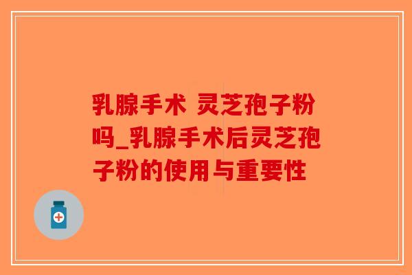 乳腺手术 灵芝孢子粉吗_乳腺手术后灵芝孢子粉的使用与重要性